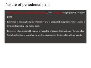 Nature of periodontal pain
• Deep somatic pain of musculoskeletal type. More localized than pulpal pain. (visceral
pain)
• Responds to provocation proportionately and is graduated increments rather than as a
threshold response like pulpal pain.
• Receptors of periodontal ligament are capable of precise localization of the stimulus.
Such localization is identified by applying pressure to the tooth laterally or axially.
 