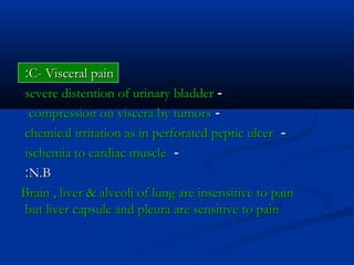 C- Visceral painC- Visceral pain::
--severe distention of urinary bladdersevere distention of urinary bladder
--compression on viscera by tumorscompression on viscera by tumors
--chemical irritation as in perforated peptic ulcerchemical irritation as in perforated peptic ulcer
--ischemia to cardiac muscleischemia to cardiac muscle
N.BN.B::
Brain , liver & alveoli of lung are insensitive to painBrain , liver & alveoli of lung are insensitive to pain
but liver capsule and pleura are sensitive to painbut liver capsule and pleura are sensitive to pain
 