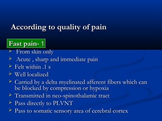 According to quality of painAccording to quality of pain
11--Fast painFast pain
 From skin onlyFrom skin only
 Acute , sharp and immediate painAcute , sharp and immediate pain
 Felt within .1 sFelt within .1 s
 Well localizedWell localized
 Carried by a delta myelinated afferent fibers which canCarried by a delta myelinated afferent fibers which can
be blocked by compression or hypoxiabe blocked by compression or hypoxia
 Transmitted in neo-spinothalamic tractTransmitted in neo-spinothalamic tract
 Pass directly to PLVNTPass directly to PLVNT
 Pass to somatic sensory area of cerebral cortexPass to somatic sensory area of cerebral cortex
 