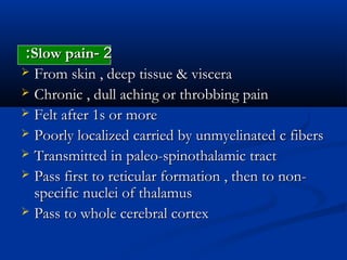 22--Slow painSlow pain::
 From skin , deep tissue & visceraFrom skin , deep tissue & viscera
 Chronic , dull aching or throbbing painChronic , dull aching or throbbing pain
 Felt after 1s or moreFelt after 1s or more
 Poorly localized carried by unmyelinated c fibersPoorly localized carried by unmyelinated c fibers
 Transmitted in paleo-spinothalamic tractTransmitted in paleo-spinothalamic tract
 Pass first to reticular formation , then to non-Pass first to reticular formation , then to non-
specific nuclei of thalamusspecific nuclei of thalamus
 Pass to whole cerebral cortexPass to whole cerebral cortex
 
