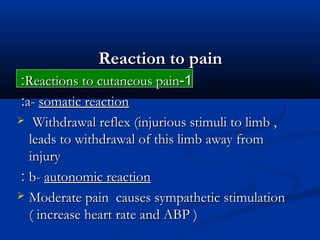 Reaction to painReaction to pain
11--Reactions to cutaneous painReactions to cutaneous pain::
a-a- somatic reactionsomatic reaction::
 Withdrawal reflex (injurious stimuli to limb ,Withdrawal reflex (injurious stimuli to limb ,
leads to withdrawal of this limb away fromleads to withdrawal of this limb away from
injuryinjury
b-b- autonomic reactionautonomic reaction::
 Moderate pain causes sympathetic stimulationModerate pain causes sympathetic stimulation
( increase heart rate and ABP )( increase heart rate and ABP )
 