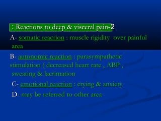 22--Reactions to deep & visceral painReactions to deep & visceral pain::
A-A- somatic reacrionsomatic reacrion : muscle rigidity over painful: muscle rigidity over painful
areaarea
B-B- autonomic reactionautonomic reaction : parasympathetic: parasympathetic
stimulation ( decreased heart rate , ABP ,stimulation ( decreased heart rate , ABP ,
sweating & lacrimationsweating & lacrimation
C-C- emotional reactionemotional reaction : crying & anxiety: crying & anxiety
D-D- may be referred to other areamay be referred to other area
 