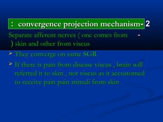 22--convergence projection mechanismconvergence projection mechanism::
--Separate afferent nerves ( one comes fromSeparate afferent nerves ( one comes from
skin and other from viscusskin and other from viscus((
 They converge on same SGRThey converge on same SGR
 If there is pain from disease viscus , brain willIf there is pain from disease viscus , brain will
referred it to skin , not viscus as it accustomedreferred it to skin , not viscus as it accustomed
to receive pain pain stimuli from skinto receive pain pain stimuli from skin
 