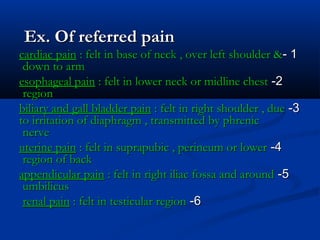Ex. Of referred painEx. Of referred pain
11--cardiac paincardiac pain : felt in base of neck , over left shoulder &: felt in base of neck , over left shoulder &
down to armdown to arm
22--esophageal painesophageal pain : felt in lower neck or midline chest: felt in lower neck or midline chest
regionregion
33--biliary and gall bladder painbiliary and gall bladder pain : felt in right shoulder , due: felt in right shoulder , due
to irritation of diaphragm , transmitted by phrenicto irritation of diaphragm , transmitted by phrenic
nervenerve
44--uterine painuterine pain : felt in suprapubic , perineum or lower: felt in suprapubic , perineum or lower
region of backregion of back
55--appendicular painappendicular pain : felt in right iliac fossa and around: felt in right iliac fossa and around
umbilicusumbilicus
66--renal painrenal pain : felt in testicular region: felt in testicular region
 