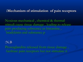 Mechanism of stimulation of pain receptorsMechanism of stimulation of pain receptors::
Noxious mechanical , chemical & thermalNoxious mechanical , chemical & thermal
stimuli cause tissue damage , leading to releasestimuli cause tissue damage , leading to release
pain producing substance as histamine ,pain producing substance as histamine ,
bradykinin and substance pbradykinin and substance p
N.BN.B::
Prostaglandins released from tissue damage ,Prostaglandins released from tissue damage ,
facilitate pain receptors but not stimulate itfacilitate pain receptors but not stimulate it
 