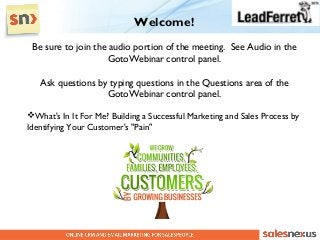 Welcome!
 Be sure to join the audio portion of the meeting. See Audio in the
                    GotoWebinar control panel.

   Ask questions by typing questions in the Questions area of the
                   GotoWebinar control panel.

What's In It For Me? Building a Successful Marketing and Sales Process by
Identifying Your Customer's "Pain"
 