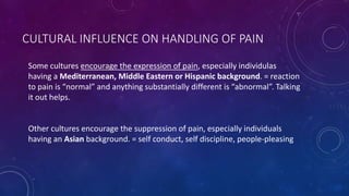 CULTURAL INFLUENCE ON HANDLING OF PAIN
Some cultures encourage the expression of pain, especially individulas
having a Mediterranean, Middle Eastern or Hispanic background. = reaction
to pain is “normal” and anything substantially different is “abnormal”. Talking
it out helps.
Other cultures encourage the suppression of pain, especially individuals
having an Asian background. = self conduct, self discipline, people-pleasing
 