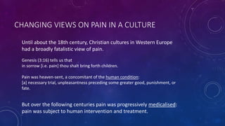 CHANGING VIEWS ON PAIN IN A CULTURE
Until about the 18th century, Christian cultures in Western Europe
had a broadly fatalistic view of pain.
Genesis (3:16) tells us that
in sorrow [i.e. pain] thou shalt bring forth children.
Pain was heaven-sent, a concomitant of the human condition:
[a] necessary trial, unpleasantness preceding some greater good, punishment, or
fate.
But over the following centuries pain was progressively medicalised:
pain was subject to human intervention and treatment.
 