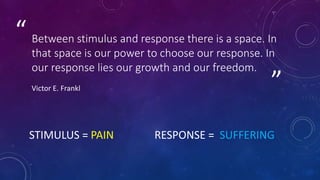 ”
“ Between stimulus and response there is a space. In
that space is our power to choose our response. In
our response lies our growth and our freedom.
Victor E. Frankl
STIMULUS = PAIN RESPONSE = SUFFERING
 