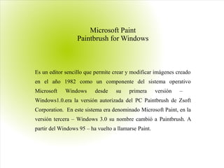 Microsoft Paint
Paintbrush for Windows
Es un editor sencillo que permite crear y modificar imágenes creado
en el año 1982 como un componente del sistema operativo
Microsoft Windows desde su primera versión –
Windows1.0.era la versión autorizada del PC Paintbrush de Zsoft
Corporation. En este sistema era denominado Microsoft Paint, en la
versión tercera – Windows 3.0 su nombre cambió a Paintbrush. A
partir del Windows 95 – ha vuelto a llamarse Paint.
 