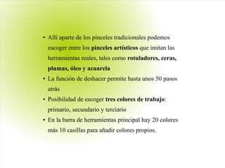 ● Allí aparte de los pinceles tradicionales podemos
escoger entre los pinceles artísticos que imitan las
herramientas reales, tales como rotuladores, ceras,
plumas, óleo y acuarela
● La función de deshacer permite hasta unos 50 pasos
atrás
● Posibilidad de escoger tres colores de trabajo:
primario, secundario y terciario
● En la barra de herramientas principal hay 20 colores
más 10 casillas para añadir colores propios.
 