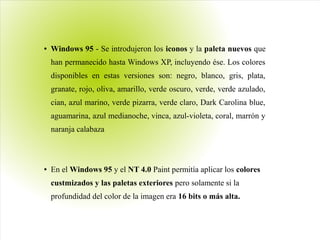 ● Windows 95 - Se introdujeron los iconos y la paleta nuevos que
han permanecido hasta Windows XP, incluyendo ése. Los colores
disponibles en estas versiones son: negro, blanco, gris, plata,
granate, rojo, oliva, amarillo, verde oscuro, verde, verde azulado,
cian, azul marino, verde pizarra, verde claro, Dark Carolina blue,
aguamarina, azul medianoche, vinca, azul-violeta, coral, marrón y
naranja calabaza
● En el Windows 95 y el NT 4.0 Paint permitía aplicar los colores
custmizados y las paletas exteriores pero solamente si la
profundidad del color de la imagen era 16 bits o más alta.
 