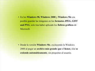 ● En los Windows 98, Windows 2000 y Windows Me era
posible guardar las imágenes en los formatos JPEG, GIFF
and PNG, solo tras haber aplicado los fieltros gráficos de
Microsoft.
● Desde la versión Windows Me, excluyendo la Windows
2000 al pegar un archivo más grande que el lienzo, éste se
extiende automáticamente, sin preguntar al usuario.
 