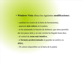 ● Windows Vista ofrece los siguientes modificaciones:
- cambian los iconos de la barra de herramientas,
- aparecen más colores en la paleta,
- se ha aumentado la función de deshacer, que antes permitía
dar tres pasos atrás y en esta versión ha llegado hasta diez,
- el control de zoom más intuitivo,
- el formato predeterminado al guardar un archivo es
JPEG,
- 28 colores disponibles en la barra de la paleta
 