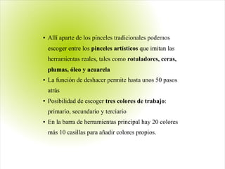 ● Allí aparte de los pinceles tradicionales podemos
escoger entre los pinceles artísticos que imitan las
herramientas reales, tales como rotuladores, ceras,
plumas, óleo y acuarela
● La función de deshacer permite hasta unos 50 pasos
atrás
● Posibilidad de escoger tres colores de trabajo:
primario, secundario y terciario
● En la barra de herramientas principal hay 20 colores
más 10 casillas para añadir colores propios.
 