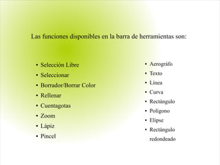 ● Selección Libre
● Seleccionar
● Borrador/Borrar Color
● Rellenar
● Cuentagotas
● Zoom
● Lápiz
● Pincel
● Aerográfo
● Texto
● Línea
● Curva
● Rectángulo
● Polígono
● Elipse
● Rectángulo
redondeado
Las funciones disponibles en la barra de herramientas son:
 