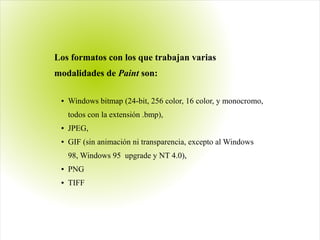 Los formatos con los que trabajan varias
modalidades de Paint son:
● Windows bitmap (24-bit, 256 color, 16 color, y monocromo,
todos con la extensión .bmp),
● JPEG,
● GIF (sin animación ni transparencia, excepto al Windows
98, Windows 95  upgrade y NT 4.0),
● PNG
● TIFF
 
