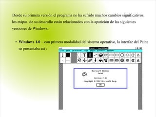 Desde su primera versión el programa no ha sufrido muchos cambios significativos,
los etápas de su desarollo están relacionados con la aparición de las siguientes
versiones de Windows:
● Windows 1.0 – con primera modalidad del sistema operativo, la interfaz del Paint
se presentaba asi :
 
