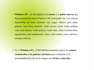● Windows 95 - Se introdujeron los iconos y la paleta nuevos que
han permanecido hasta Windows XP, incluyendo ése. Los colores
disponibles en estas versiones son: negro, blanco, gris, plata,
granate, rojo, oliva, amarillo, verde oscuro, verde, verde azulado,
cian, azul marino, verde pizarra, verde claro, Dark Carolina blue,
aguamarina, azul medianoche, vinca, azul-violeta, coral, marrón y
naranja calabaza
● En el Windows 95 y el NT 4.0 Paint permitía aplicar los colores
custmizados y las paletas exteriores pero solamente si la
profundidad del color de la imagen era 16 bits o más alta.
 
