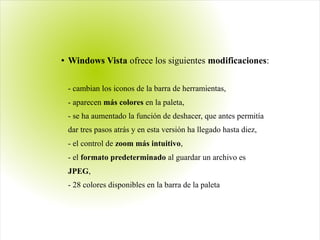 ● Windows Vista ofrece los siguientes modificaciones:
- cambian los iconos de la barra de herramientas,
- aparecen más colores en la paleta,
- se ha aumentado la función de deshacer, que antes permitía
dar tres pasos atrás y en esta versión ha llegado hasta diez,
- el control de zoom más intuitivo,
- el formato predeterminado al guardar un archivo es
JPEG,
- 28 colores disponibles en la barra de la paleta
 