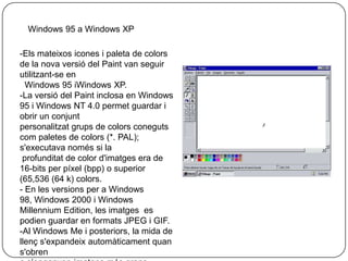 Versions de Microsoft Paint:Versions Inicials:- La primera versió de Paint es va introduir amb la primera versió de Windows, Windows 1.0.Es tractava d'una versió amb llicència de PC PaintbrushZSoft Corporation. 