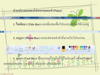 ส่ วนประกอบของโปรแกรมเพนท์ (Paint)


       1. ไตเติลบา (Title Bar) แถบที่แสดงชื่อโปรแกรมที่เปิ ดใช้งานอยู่


       2. เมนูบา (Manu Bar) แถบแสดงเหล่าคําสังภายในโปรแกรม
                                             ่



       3. ทูลบา (Tool Bar) เป็ นแถบเครื่ องมือที่ใช้ในการสร้างชิ้นงานและ
ตกแต่งส่ วนต่าง ๆ ตามที่เราต้องการ แค่คลิกเมาส์
 