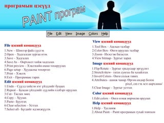 програмын цэсүүд
File цэсний командууд
1.New – Шинээр файл үүсгэх
2.Open – Хадгалсан зургаа нээх
3.Save – Хадгалах
4.Save As – Өөрчлөлт хийж хадгалах
5.Print preview – Хэвлэхийн өмнө тохируулах
6.Page setup – Хуудасны тохиргоо
7.Print – Хэвлэх
8.Exit – Програмаас гарах
Edit цэсний командууд
1.Undo – Сүүлд хийсэн нэг үйлдлийг буцаах
2.Repeat – Буцсан үйлдлийг сүүлийн хэлбэрт оруулах
3.Cut– Таслах зөөх
4.Copy – Хуулах
5.Paste– Буулгах
6.Clear selection – Устгах
7.Select all– Бүгдийг идэвхжүүлэх
View цэсний командууд
1.Tool Box – Ажлын талбар
2.Color Box– Өнгө оруулах талбар
3.Zoom– Ихэсгэж багасгах
4.View bitmap– Зургыг харах
Image цэсний командууд
1.Flip/Rotate – Зургыг градусаар эргүүлнэ
2.Stretch/skew– татах сунгах ба хазайлгах
3.Invert Colors– Өнгө сольж тавих
4.Attributes– шинж чанар /Өргөн өндөр болон
pixel, cm гэх мэт өөрчлөнө/
5.Clear Image – Зургыг устгах
Color цэсний командууд
1.Edit colors – Өнгө нэмж өөрчилж оруулах
Help цэсний командууд
1.Help – Тусламж
2.About Paint – Paint програмын тухай товчхон
 