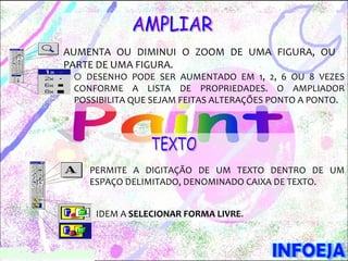 AUMENTA OU DIMINUI O ZOOM DE UMA FIGURA, OU
PARTE DE UMA FIGURA.
 O DESENHO PODE SER AUMENTADO EM 1, 2, 6 OU 8 VEZES
 CONFORME A LISTA DE PROPRIEDADES. O AMPLIADOR
 POSSIBILITA QUE SEJAM FEITAS ALTERAÇÕES PONTO A PONTO.




    PERMITE A DIGITAÇÃO DE UM TEXTO DENTRO DE UM
    ESPAÇO DELIMITADO, DENOMINADO CAIXA DE TEXTO.


     IDEM A SELECIONAR FORMA LIVRE.
 