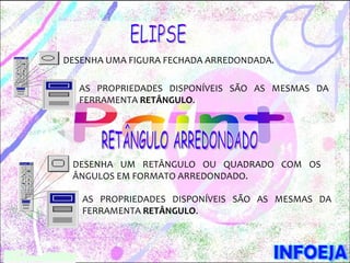 DESENHA UMA FIGURA FECHADA ARREDONDADA.

  AS PROPRIEDADES DISPONÍVEIS SÃO AS MESMAS DA
  FERRAMENTA RETÂNGULO.




 DESENHA UM RETÂNGULO OU QUADRADO COM OS
 ÂNGULOS EM FORMATO ARREDONDADO.

   AS PROPRIEDADES DISPONÍVEIS SÃO AS MESMAS DA
   FERRAMENTA RETÂNGULO.
 