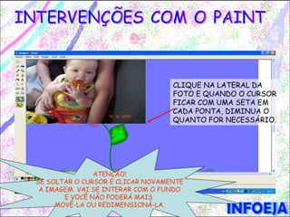 CLIQUE NA LATERAL DA
                                  FOTO E QUANDO O CURSOR
                                  FICAR COM UMA SETA EM
                                  CADA PONTA, DIMINUA O
                                  QUANTO FOR NECESSÁRIO.




               ATENÇÃO!
SE SOLTAR O CURSOR E CLICAR NOVAMENTE
 A IMAGEM VAI SE INTERAR COM O FUNDO
       E VOCÊ NÃO PODERÁ MAIS
     MOVÊ-LA OU REDIMENSIONÁ-LA.
 