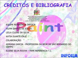 PREFEITURA DE SÃO BERNARDO DO CAMPO
                       SECRETARIA DE EDUCAÇÃO E CULTURA
                     DEPARTAMENTO DE AÇÕES EDUCACIONAIS
                        DIVISÃO DE INCREMENTO AO ENSINO
                 SEÇÃO DE LABORATÓRIO E EDUCAÇÃO TECNOLÓGICA



EQUIPE REFERÊNCIA INFOEJA
VILMA SANTOS DE SOUZA
LEILA CILENE DA SILVA
KATIA DUARTE CRUZ
COLABORAÇÃO:
ADRIANA GARCIA - PROFESSORA DA REDE DE SÃO BERNARDO DO
CAMPO
ELAINE SILVA ROCHA – PAPE REFERENCIA T.I.
 