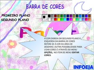 PRIMEIRO PLANO
SEGUNDO PLANO




                 A COR EXIBIDA EM SEGUNDO PLANO À
                 ESQUERDA DA BARRA DE CORES
                 REFERE-SE À COR DA ÁREA DE
                 DESENHO. OUTRA POSSIBILIDADE PARA
                 USAR CORES É ATRAVÉS DO MENU
                 OPÇÕES, NO ITEM DE MENU EDITAR
                 CORES.
 