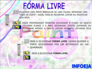 SELECIONA UMA PARTE IRREGULAR DE UMA FIGURA, DEFININDO UMA
"ÁREA DE CORTE". ASSIM, PODE-SE RECORTAR, COPIAR OU MODIFICAR
ESSA ÁREA.

  ESSAS PROPRIEDADES PERMITEM SELECIONAR O FUNDO DO OBJETO
  (SEGUNDO PLANO) E A ÁREA DESENHADA (OPÇÃO SUPERIOR) OU
  SELECIONAR APENAS O OBJETO (OPÇÃO INFERIOR), OPTANDO PELO
  PRIMEIRO PLANO.



         IDEM A SELECIONAR FORMA LIVRE. USADA QUANDO A
         PARTE SELECIONADA FOR UM RETÂNGULO OU UM
         QUADRADO.

           IDEM A SELECIONAR FORMA LIVRE.
 