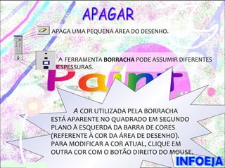 APAGA UMA PEQUENA ÁREA DO DESENHO.



 A FERRAMENTA BORRACHA PODE ASSUMIR DIFERENTES
 ESPESSURAS.




       A COR UTILIZADA PELA BORRACHA
ESTÁ APARENTE NO QUADRADO EM SEGUNDO
PLANO À ESQUERDA DA BARRA DE CORES
(REFERENTE À COR DA ÁREA DE DESENHO).
PARA MODIFICAR A COR ATUAL, CLIQUE EM
OUTRA COR COM O BOTÃO DIREITO DO MOUSE.
 