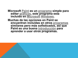 Microsoft Paint es un programa simple para
  editar gráficos, este programa esta
  incluido en Microsoft Windows.
Muchas de las opciones en Paint se
  encuentran incluidas en otros programas
  similares pero más sofisticados, así que
  Paint es una buena introducción para
  aprender a usar otros programas.
 
