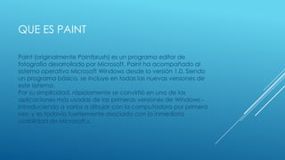 QUE ES PAINT
Paint (originalmente Paintbrush) es un programa editor de
fotografía desarrollado por Microsoft. Paint ha acompañado al
sistema operativo Microsoft Windows desde la versión 1.0. Siendo
un programa básico, se incluye en todas las nuevas versiones de
este sistema.
Por su simplicidad, rápidamente se convirtió en una de las
aplicaciones más usadas de las primeras versiones de Windows -
introduciendo a varios a dibujar con la computadora por primera
vez- y es todavía fuertemente asociado con la inmediata
usabilidad de Microsoft.s.
 
