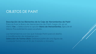 OBJETOS DE PAINT
Descripción de los Elementos de la Caja de Herramientas de Paint
Para activar la Barra de Herramientas de Paint, haga clic en el
Menú Ver, y Seleccione la opción Barra de Herramientas. Ejecute el
Mismo Procedimiento para ocultarla.
Las herramientas con las que trabaja Paint para el diseño
o modificación de imágenes son:
Selección de Forma Libre: Delinear parte de una figura de
cualquier forma con el fin de Copiarla o Moverla.
 