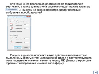 Для изменения пропорций, растяжения по горизонтали и 
вертикали, а также для наклона рисунка следует нажать клавишу 
. . При этом на экране появится диалог настройки 
выбранных преобразований 
Рисунки в диалоге поясняют какие действия выполняются с 
выделенным фрагментом изображения. Введя в соответствующие 
поля численные значения нажмите кнопку ОК. Диалог закроется и 
фрагмент изображения изменит свою форму. 
 