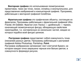 Векторная графика это использование геометрических 
примитивов, таких как точки, линии, сплайны и многоугольники, для 
представления изображений в компьютерной графике. Программа, 
работающая с векторной графикой CorelDraw. 
Фрактальная графика это графические объекты, состоящие из 
фракталов. Программы работающие с фрактальной графикой Ultra 
Fractal, Art Dabbler. Фрактал (лат. fractus — дробленый) — термин, 
означающий геометрическую фигуру, обладающую свойством 
самоподобия, т.е. составленную из нескольких частей, каждая из 
которых подобна всей фигуре целиком. 
Растровая графика представляет собой совокупность точек 
(пикселей) разных цветов. Программы работающие с растровой 
графикой Adobe Photoshop, Paintshop, Paint. 
Растровое изображение напоминает лист клетчатой бумаги, на 
котором каждая точка закрашена черным или белым цветом, в 
совокупности формируя рисунок. 
 