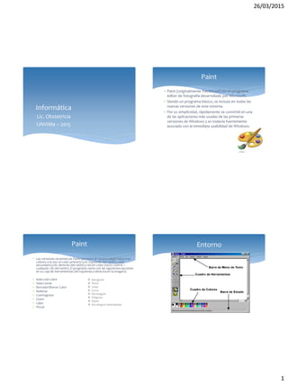 26/03/2015
1
Informática
Lic. Obstetricia
UNViMe – 2015
 Paint (originalmente Paintbrush) es un programa
editor de fotografía desarrollado por Microsoft.
 Siendo un programa básico, se incluye en todas las
nuevas versiones de este sistema.
 Por su simplicidad, rápidamente se convirtió en una
de las aplicaciones más usadas de las primeras
versiones de Windows y es todavía fuertemente
asociado con la inmediata usabilidad de Windows.
Paint
 Las versiones recientes de Paint permiten al usuario elegir hasta tres
colores a la vez: el color primario (clic izquierdo del ratón), color
secundario (clic derecho del ratón) y tercer color (tecla control +
cualquier clic del ratón). El programa viene con las siguientesopciones
en su caja de herramientas (de izquierda a derecha en la imagen):
 Selección Libre
 Seleccionar
 Borrador/Borrar Color
 Rellenar
 Cuentagotas
 Zoom
 Lápiz
 Pincel
Paint
 Aerógrafo
 Texto
 Línea
 Curva
 Rectángulo
 Polígono
 Elipse
 Rectángulo redondeado
Entorno
 