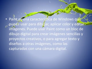 • Paint es una característica de Windows que
puede usar para dibujar, aplicar color y editar
imágenes. Puede usar Paint como un bloc de
dibujo digital para crear imágenes sencillas y
proyectos creativos, o para agregar texto y
diseños a otras imágenes, como las
capturadas con una cámara digital.
 