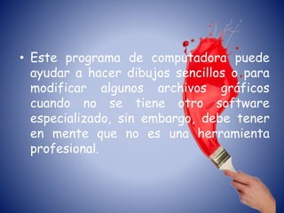 • Este programa de computadora puede
ayudar a hacer dibujos sencillos o para
modificar algunos archivos gráficos
cuando no se tiene otro software
especializado, sin embargo, debe tener
en mente que no es una herramienta
profesional.
 