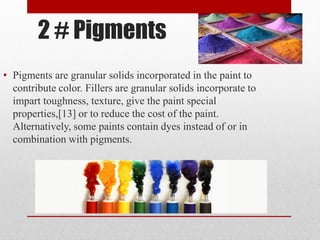 2 # Pigments
• Pigments are granular solids incorporated in the paint to
contribute color. Fillers are granular solids incorporate to
impart toughness, texture, give the paint special
properties,[13] or to reduce the cost of the paint.
Alternatively, some paints contain dyes instead of or in
combination with pigments.
 