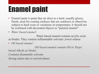 Enamel paint
• Enamel paint is paint that air dries to a hard, usually glossy,
finish, used for coating surfaces that are outdoors or otherwise
subject to hard wear or variations in temperature; it should not
be confused with decorated objects in "painted enamel“
• Water based enamel :
Water based enamel contain acrylic resin
as binder. They contain inflammable solvents ,lower ordour
• Oil based enamel :
Oil based enamel contain Oil or Turps
based Alkyds as binder.
Contains flammable solvents
Strong odour due to solvent fumes
 