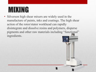 MIXING
• Silverson high shear mixers are widely used in the
manufacture of paints, inks and coatings. The high shear
action of the rotor/stator workhead can rapidly
disintegrate and dissolve resins and polymers, disperse
pigments and other raw materials including “functional”
ingredients.
 