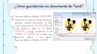 ¿Cómo guardamos un documento de Paint?
 Hacemos click en el botón GUARDAR .
 Buscamos la ruta en donde deseamos
guardar nuestro documento, en este
caso se guardará en el ESCRITORIO, del
cual hacemos click en el Botón
ESCRITORIO y luego escribimos en el
NOMBRE DE ARCHIVO el nombre que
queremos colocar. Y por último
hacemos click en el botón GUARDAR.
 