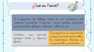 ¿Qué es Paint?
El programa de dibujo Paint es un accesorio del
Sistema Operativo Windows. Tiene muchas opciones
que permiten dibujar, colorear, rellenar, etc.
También nos permite
agregar texto y algunos
efectos.
El programa es importante
porque permite desarrollar
la creatividad. Además, es
muy sencillo y divertido.
 