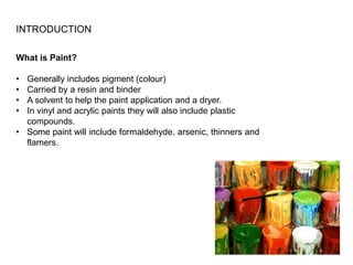 INTRODUCTION
What is Paint?
• Generally includes pigment (colour)
• Carried by a resin and binder
• A solvent to help the paint application and a dryer.
• In vinyl and acrylic paints they will also include plastic
compounds.
• Some paint will include formaldehyde, arsenic, thinners and
flamers.
 