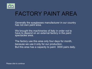 FACTORY PAINT AREA Generally the eyeglasses manufacturer in our country has not own paint area. We brought the machineries of Italy in order not to have to depend on an external factory in the paint spectacles area.  The factory use this area only four days for month, because we use it only for our production.  But this area has a capacity to paint  3000 pairs daily. Please click to continue 