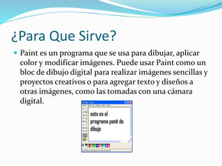¿Para Que Sirve?
 Paint es un programa que se usa para dibujar, aplicar
color y modificar imágenes. Puede usar Paint como un
bloc de dibujo digital para realizar imágenes sencillas y
proyectos creativos o para agregar texto y diseños a
otras imágenes, como las tomadas con una cámara
digital.
 